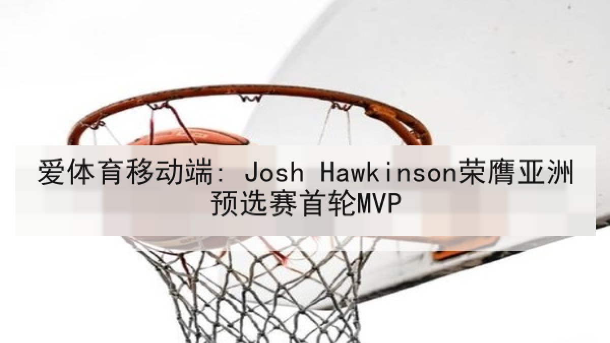 爱体育移动端: Josh Hawkinson荣膺亚洲预选赛首轮MVP