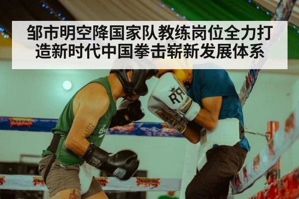 邹市明空降国家队教练岗位全力打造新时代中国拳击崭新发展体系